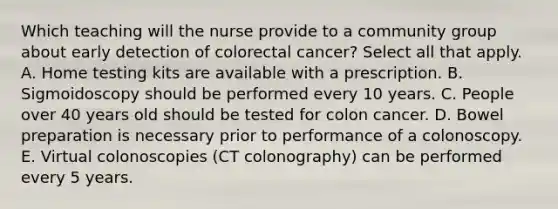 Which teaching will the nurse provide to a community group about early detection of colorectal cancer? Select all that apply. A. Home testing kits are available with a prescription. B. Sigmoidoscopy should be performed every 10 years. C. People over 40 years old should be tested for colon cancer. D. Bowel preparation is necessary prior to performance of a colonoscopy. E. Virtual colonoscopies (CT colonography) can be performed every 5 years.