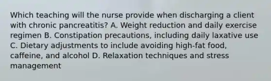 Which teaching will the nurse provide when discharging a client with chronic pancreatitis? A. Weight reduction and daily exercise regimen B. Constipation precautions, including daily laxative use C. Dietary adjustments to include avoiding high-fat food, caffeine, and alcohol D. Relaxation techniques and stress management