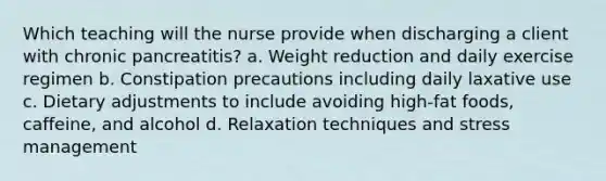 Which teaching will the nurse provide when discharging a client with chronic pancreatitis? a. Weight reduction and daily exercise regimen b. Constipation precautions including daily laxative use c. Dietary adjustments to include avoiding high-fat foods, caffeine, and alcohol d. Relaxation techniques and stress management