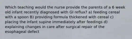 Which teaching would the nurse provide the parents of a 6 week old infant recently diagnosed with GI reflux? a) feeding cereal with a spoon B) providing formula thickened with cereal c) placing the infant supine immediately after feedings d) explaining changes in care after surgical repair of the esophageal defect