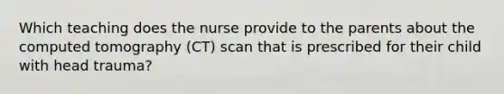 Which teaching does the nurse provide to the parents about the computed tomography (CT) scan that is prescribed for their child with head trauma?