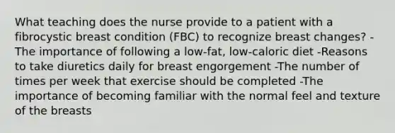 What teaching does the nurse provide to a patient with a fibrocystic breast condition (FBC) to recognize breast changes? -The importance of following a low-fat, low-caloric diet -Reasons to take diuretics daily for breast engorgement -The number of times per week that exercise should be completed -The importance of becoming familiar with the normal feel and texture of the breasts