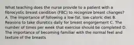 What teaching does the nurse provide to a patient with a fibrocystic breast condition (FBC) to recognize breast changes? A. The importance of following a low-fat, low-caloric diet B. Reasons to take diuretics daily for breast engorgement C. The number of times per week that exercise should be completed D. The importance of becoming familiar with the normal feel and texture of the breasts