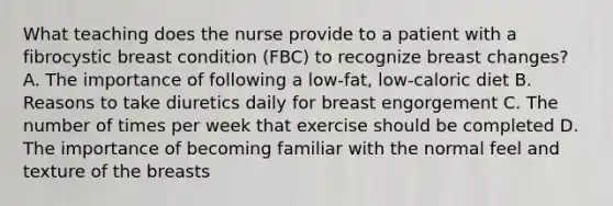 What teaching does the nurse provide to a patient with a fibrocystic breast condition (FBC) to recognize breast changes? A. The importance of following a low-fat, low-caloric diet B. Reasons to take diuretics daily for breast engorgement C. The number of times per week that exercise should be completed D. The importance of becoming familiar with the normal feel and texture of the breasts