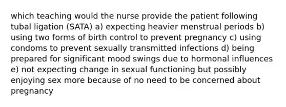 which teaching would the nurse provide the patient following tubal ligation (SATA) a) expecting heavier menstrual periods b) using two forms of birth control to prevent pregnancy c) using condoms to prevent sexually transmitted infections d) being prepared for significant mood swings due to hormonal influences e) not expecting change in sexual functioning but possibly enjoying sex more because of no need to be concerned about pregnancy