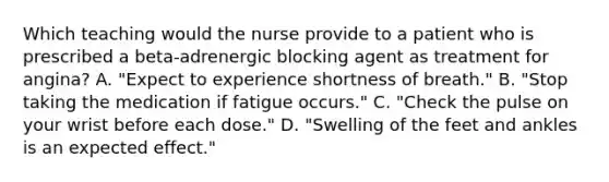 Which teaching would the nurse provide to a patient who is prescribed a beta-adrenergic blocking agent as treatment for angina? A. "Expect to experience shortness of breath." B. "Stop taking the medication if fatigue occurs." C. "Check the pulse on your wrist before each dose." D. "Swelling of the feet and ankles is an expected effect."