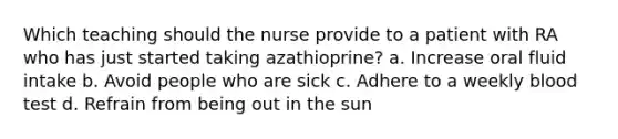 Which teaching should the nurse provide to a patient with RA who has just started taking azathioprine? a. Increase oral fluid intake b. Avoid people who are sick c. Adhere to a weekly blood test d. Refrain from being out in the sun