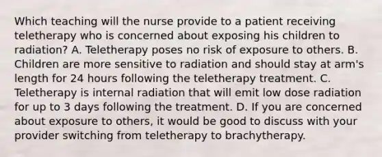 Which teaching will the nurse provide to a patient receiving teletherapy who is concerned about exposing his children to radiation? A. Teletherapy poses no risk of exposure to others. B. Children are more sensitive to radiation and should stay at arm's length for 24 hours following the teletherapy treatment. C. Teletherapy is internal radiation that will emit low dose radiation for up to 3 days following the treatment. D. If you are concerned about exposure to others, it would be good to discuss with your provider switching from teletherapy to brachytherapy.