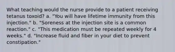 What teaching would the nurse provide to a patient receiving tetanus toxoid? a. "You will have lifetime immunity from this injection." b. "Soreness at the injection site is a common reaction." c. "This medication must be repeated weekly for 4 weeks." d. "Increase fluid and fiber in your diet to prevent constipation."