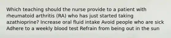 Which teaching should the nurse provide to a patient with rheumatoid arthritis (RA) who has just started taking azathioprine? Increase oral fluid intake Avoid people who are sick Adhere to a weekly blood test Refrain from being out in the sun