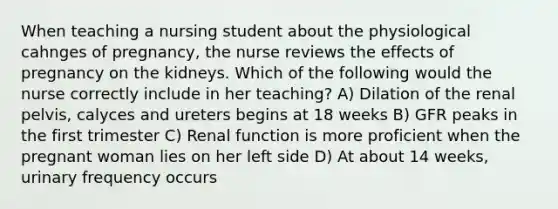 When teaching a nursing student about the physiological cahnges of pregnancy, the nurse reviews the effects of pregnancy on the kidneys. Which of the following would the nurse correctly include in her teaching? A) Dilation of the renal pelvis, calyces and ureters begins at 18 weeks B) GFR peaks in the first trimester C) Renal function is more proficient when the pregnant woman lies on her left side D) At about 14 weeks, urinary frequency occurs