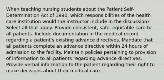 When teaching nursing students about the Patient Self-Determination Act of 1990, which responsibilities of the health care institution would the instructor include in the discussion? Select all that apply. Provide consistent, safe, equitable care to all patients. Include documentation in the medical record regarding a patient's existing advance directives. Mandate that all patients complete an advance directive within 24 hours of admission to the facility. Maintain policies pertaining to provision of information to all patients regarding advance directives. Provide verbal information to the patient regarding their right to make decisions about their medical care.