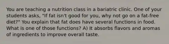 You are teaching a nutrition class in a bariatric clinic. One of your students asks, "If fat isn't good for you, why not go on a fat-free diet?" You explain that fat does have several functions in food. What is one of those functions? A) It absorbs flavors and aromas of ingredients to improve overall taste.