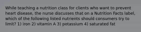 While teaching a nutrition class for clients who want to prevent heart disease, the nurse discusses that on a Nutrition Facts label, which of the following listed nutrients should consumers try to limit? 1) iron 2) vitamin A 3) potassium 4) saturated fat