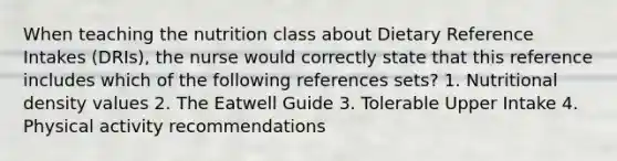 When teaching the nutrition class about Dietary Reference Intakes (DRIs), the nurse would correctly state that this reference includes which of the following references sets? 1. Nutritional density values 2. The Eatwell Guide 3. Tolerable Upper Intake 4. Physical activity recommendations