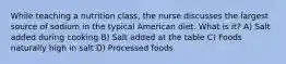 While teaching a nutrition class, the nurse discusses the largest source of sodium in the typical American diet. What is it? A) Salt added during cooking B) Salt added at the table C) Foods naturally high in salt D) Processed foods