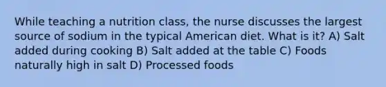 While teaching a nutrition class, the nurse discusses the largest source of sodium in the typical American diet. What is it? A) Salt added during cooking B) Salt added at the table C) Foods naturally high in salt D) Processed foods