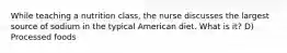 While teaching a nutrition class, the nurse discusses the largest source of sodium in the typical American diet. What is it? D) Processed foods