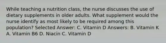 While teaching a nutrition class, the nurse discusses the use of dietary supplements in older adults. What supplement would the nurse identify as most likely to be required among this population? Selected Answer: C. Vitamin D Answers: B. Vitamin K A. Vitamin B6 D. Niacin C. Vitamin D