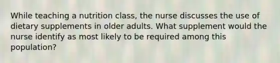 While teaching a nutrition class, the nurse discusses the use of dietary supplements in older adults. What supplement would the nurse identify as most likely to be required among this population?