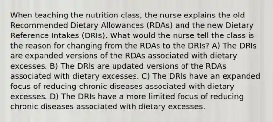 When teaching the nutrition class, the nurse explains the old Recommended Dietary Allowances (RDAs) and the new Dietary Reference Intakes (DRIs). What would the nurse tell the class is the reason for changing from the RDAs to the DRIs? A) The DRIs are expanded versions of the RDAs associated with dietary excesses. B) The DRIs are updated versions of the RDAs associated with dietary excesses. C) The DRIs have an expanded focus of reducing chronic diseases associated with dietary excesses. D) The DRIs have a more limited focus of reducing chronic diseases associated with dietary excesses.