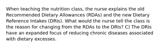 When teaching the nutrition class, the nurse explains the old Recommended Dietary Allowances (RDAs) and the new Dietary Reference Intakes (DRIs). What would the nurse tell the class is the reason for changing from the RDAs to the DRIs? C) The DRIs have an expanded focus of reducing chronic diseases associated with dietary excesses.