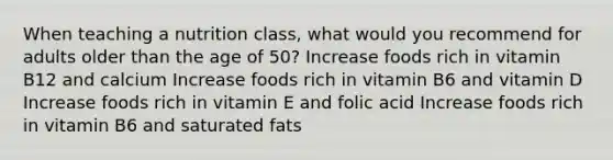 When teaching a nutrition class, what would you recommend for adults older than the age of 50? Increase foods rich in vitamin B12 and calcium Increase foods rich in vitamin B6 and vitamin D Increase foods rich in vitamin E and folic acid Increase foods rich in vitamin B6 and saturated fats