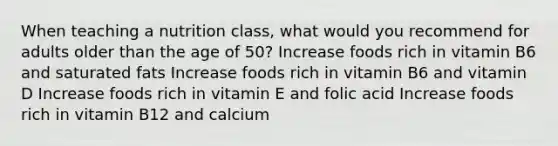 When teaching a nutrition class, what would you recommend for adults older than the age of 50? Increase foods rich in vitamin B6 and saturated fats Increase foods rich in vitamin B6 and vitamin D Increase foods rich in vitamin E and folic acid Increase foods rich in vitamin B12 and calcium