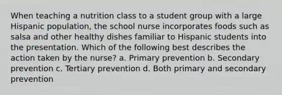 When teaching a nutrition class to a student group with a large Hispanic population, the school nurse incorporates foods such as salsa and other healthy dishes familiar to Hispanic students into the presentation. Which of the following best describes the action taken by the nurse? a. Primary prevention b. Secondary prevention c. Tertiary prevention d. Both primary and secondary prevention