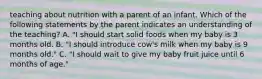 teaching about nutrition with a parent of an infant. Which of the following statements by the parent indicates an understanding of the teaching? A. "I should start solid foods when my baby is 3 months old. B. "I should introduce cow's milk when my baby is 9 months old." C. "I should wait to give my baby fruit juice until 6 months of age."