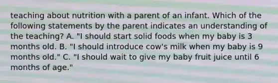 teaching about nutrition with a parent of an infant. Which of the following statements by the parent indicates an understanding of the teaching? A. "I should start solid foods when my baby is 3 months old. B. "I should introduce cow's milk when my baby is 9 months old." C. "I should wait to give my baby fruit juice until 6 months of age."