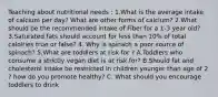 Teaching about nutritional needs : 1.What is the average intake of calcium per day? What are other forms of calcium? 2.What should be the recommended intake of Fiber for a 1-3 year old? 3.Saturated fats should account for less than 10% of total caloiries true or false? 4. Why is spinach a poor source of spinach? 5.What are toddlers at risk for ? A.Toddlers who consume a strictly vegan diet is at risk for? B.Should fat and cholesterol intake be restricted in children younger than age of 2 ? how do you promote healthy? C. What should you encourage toddlers to drink