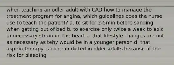 when teaching an odler adult with CAD how to manage the treatment program for angina, which guidelines does the nurse use to teach the patient? a. to sit for 2-5min before sanding when getting out of bed b. to exercise only twice a week to aoid unnecessary strain on <a href='https://www.questionai.com/knowledge/kya8ocqc6o-the-heart' class='anchor-knowledge'>the heart</a> c. that lifestyle changes are not as necessary as tehy would be in a younger person d. that aspirin therapy is contraindicted in older adults because of the risk for bleeding