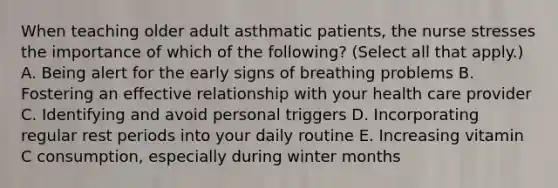 When teaching older adult asthmatic patients, the nurse stresses the importance of which of the following? (Select all that apply.) A. Being alert for the early signs of breathing problems B. Fostering an effective relationship with your health care provider C. Identifying and avoid personal triggers D. Incorporating regular rest periods into your daily routine E. Increasing vitamin C consumption, especially during winter months