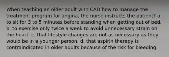 When teaching an older adult with CAD how to manage the treatment program for angina, the nurse instructs the patient? a. to sit for 3 to 5 minutes before standing when getting out of bed. b. to exercise only twice a week to avoid unnecessary strain on the heart. c. that lifestyle changes are not as necessary as they would be in a younger person. d. that aspirin therapy is contraindicated in older adults because of the risk for bleeding.