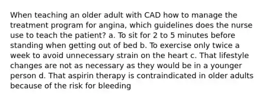 When teaching an older adult with CAD how to manage the treatment program for angina, which guidelines does the nurse use to teach the patient? a. To sit for 2 to 5 minutes before standing when getting out of bed b. To exercise only twice a week to avoid unnecessary strain on the heart c. That lifestyle changes are not as necessary as they would be in a younger person d. That aspirin therapy is contraindicated in older adults because of the risk for bleeding