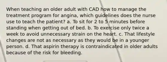 When teaching an older adult with CAD how to manage the treatment program for angina, which guidelines does the nurse use to teach the patient? a. To sit for 2 to 5 minutes before standing when getting out of bed. b. To exercise only twice a week to avoid unnecessary strain on the heart. c. That lifestyle changes are not as necessary as they would be in a younger person. d. That aspirin therapy is contraindicated in older adults because of the risk for bleeding.