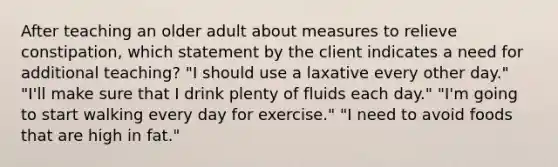 After teaching an older adult about measures to relieve constipation, which statement by the client indicates a need for additional teaching? "I should use a laxative every other day." "I'll make sure that I drink plenty of fluids each day." "I'm going to start walking every day for exercise." "I need to avoid foods that are high in fat."