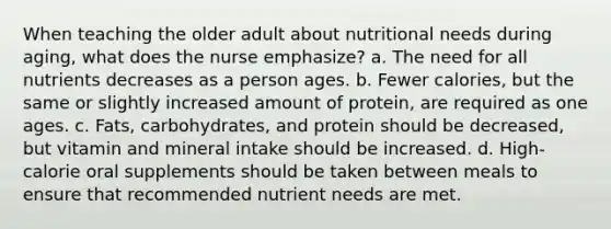 When teaching the older adult about nutritional needs during aging, what does the nurse emphasize? a. The need for all nutrients decreases as a person ages. b. Fewer calories, but the same or slightly increased amount of protein, are required as one ages. c. Fats, carbohydrates, and protein should be decreased, but vitamin and mineral intake should be increased. d. High-calorie oral supplements should be taken between meals to ensure that recommended nutrient needs are met.