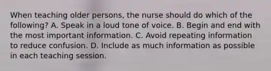 When teaching older persons, the nurse should do which of the following? A. Speak in a loud tone of voice. B. Begin and end with the most important information. C. Avoid repeating information to reduce confusion. D. Include as much information as possible in each teaching session.