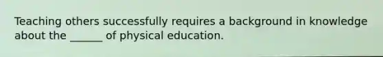 Teaching others successfully requires a background in knowledge about the ______ of physical education.