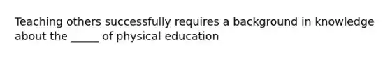 Teaching others successfully requires a background in knowledge about the _____ of physical education