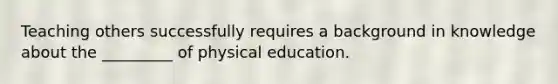 Teaching others successfully requires a background in knowledge about the _________ of physical education.