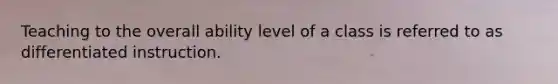 Teaching to the overall ability level of a class is referred to as differentiated instruction.