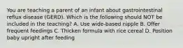 You are teaching a parent of an infant about gastrointestinal reflux disease (GERD). Which is the following should NOT be included in the teaching? A. Use wide-based nipple B. Offer frequent feedings C. Thicken formula with rice cereal D. Position baby upright after feeding