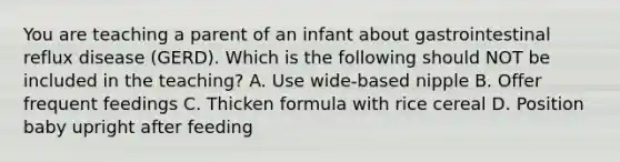 You are teaching a parent of an infant about gastrointestinal reflux disease (GERD). Which is the following should NOT be included in the teaching? A. Use wide-based nipple B. Offer frequent feedings C. Thicken formula with rice cereal D. Position baby upright after feeding