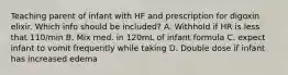 Teaching parent of infant with HF and prescription for digoxin elixir. Which info should be included? A. Withhold if HR is less that 110/min B. Mix med. in 120mL of infant formula C. expect infant to vomit frequently while taking D. Double dose if infant has increased edema