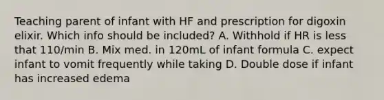 Teaching parent of infant with HF and prescription for digoxin elixir. Which info should be included? A. Withhold if HR is less that 110/min B. Mix med. in 120mL of infant formula C. expect infant to vomit frequently while taking D. Double dose if infant has increased edema