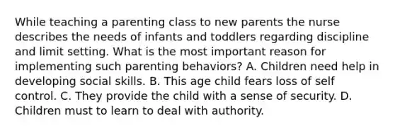 While teaching a parenting class to new parents the nurse describes the needs of infants and toddlers regarding discipline and limit setting. What is the most important reason for implementing such parenting behaviors? A. Children need help in developing social skills. B. This age child fears loss of self control. C. They provide the child with a sense of security. D. Children must to learn to deal with authority.