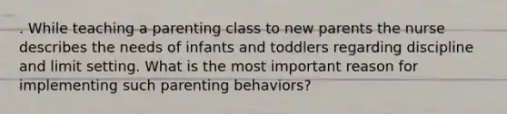 . While teaching a parenting class to new parents the nurse describes the needs of infants and toddlers regarding discipline and limit setting. What is the most important reason for implementing such parenting behaviors?